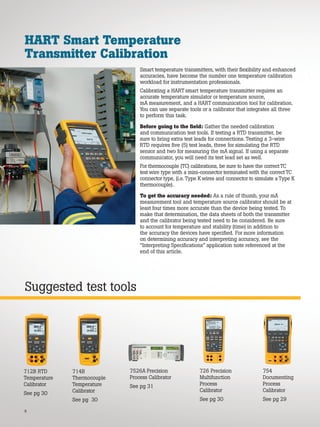 8
Suggested test tools
HART Smart Temperature
Transmitter Calibration
Smart temperature transmitters, with their flexibility and enhanced
accuracies, have become the number one temperature calibration
workload for instrumentation professionals.
Calibrating a HART smart temperature transmitter requires an
accurate temperature simulator or temperature source,
mA measurement, and a HART communication tool for calibration.
You can use separate tools or a calibrator that integrates all three
to perform this task.
Before going to the field: Gather the needed calibration
and communication test tools. If testing a RTD transmitter, be
sure to bring extra test leads for connections. Testing a 3-wire
RTD requires five (5) test leads, three for simulating the RTD
sensor and two for measuring the mA signal. If using a separate
communicator, you will need its test lead set as well.
For thermocouple (TC) calibrations, be sure to have the correctTC
test wire type with a mini-connector terminated with the correctTC
connector type, (i.e. Type Kwires and connector to simulate a Type K
thermocouple).
To get the accuracy needed: As a rule of thumb, your mA
measurement tool and temperature source calibrator should be at
least four times more accurate than the device being tested. To
make that determination, the data sheets of both the transmitter
and the calibrator being tested need to be considered. Be sure
to account for temperature and stability (time) in addition to
the accuracy the devices have specified. For more information
on determining accuracy and interpreting accuracy, see the
“Interpreting Specifications” application note referenced at the
end of this article.
7526A Precision
Process Calibrator
See pg 31
726 Precision
Multifunction
Process
Calibrator
See pg 30
714B
Thermocouple
Temperature
Calibrator
See pg 30
754
Documenting
Process
Calibrator
See pg 29
712B RTD
Temperature
Calibrator
See pg 30
 