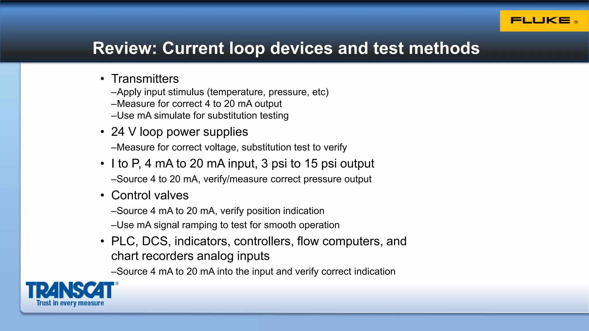 Review: Current loop devices and test methods
• Transmitters
–Apply input stimulus (temperature, pressure, etc)
–Measure for correct 4 to 20 mA output
–Use mA simulate for substitution testing
• 24 V loop power supplies
–Measure for correct voltage, substitution test to verify
• I to P, 4 mA to 20 mA input, 3 psi to 15 psi output
–Source 4 to 20 mA, verify/measure correct pressure output
• Control valves
–Source 4 mA to 20 mA, verify position indication
–Use mA signal ramping to test for smooth operation
• PLC, DCS, indicators, controllers, flow computers, and
chart recorders analog inputs
–Source 4 mA to 20 mA into the input and verify correct indication
 