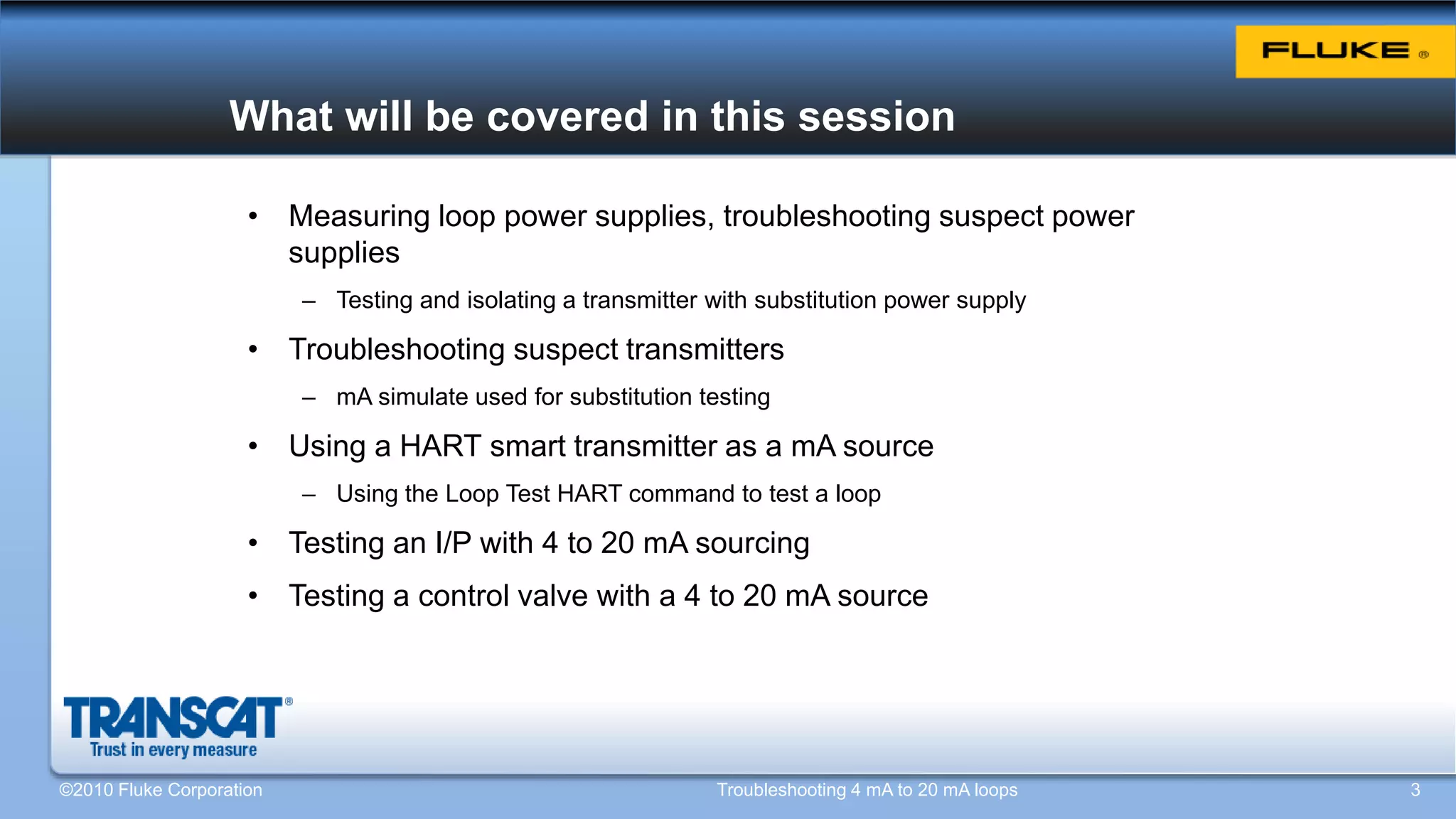 What will be covered in this session
• Measuring loop power supplies, troubleshooting suspect power
supplies
– Testing and isolating a transmitter with substitution power supply
• Troubleshooting suspect transmitters
– mA simulate used for substitution testing
• Using a HART smart transmitter as a mA source
– Using the Loop Test HART command to test a loop
• Testing an I/P with 4 to 20 mA sourcing
• Testing a control valve with a 4 to 20 mA source
©2010 Fluke Corporation Troubleshooting 4 mA to 20 mA loops 3
 
