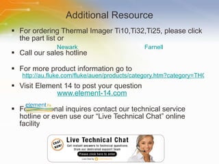 Additional Resource For ordering Thermal Imager Ti10,Ti32,Ti25, please click the part list or Call our sales hotline For more product information go to http://au.fluke.com/fluke/auen/products/category.htm?category=THG(FlukeProducts) Visit Element 14 to post your question   www.element-14.com For additional inquires contact our technical service hotline or even use our “Live Technical Chat” online facility Newark Farnell 