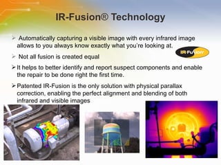IR-Fusion ®  Technology Automatically   capturing   a   visible   image   with   every   infrared   image   allows   to   you   always   know   exactly   what   you’re   looking   at. Not   all   fusion   is   created   equal It   helps   to   better   identify   and   report   suspect   components   and   enable   the   repair   to   be   done   right   the   first   time.   Patented   IR-Fusion   is   the   only   solution   with   physical   parallax   correction,   enabling   the   perfect   alignment   and   blending   of   both   infrared   and   visible   images 