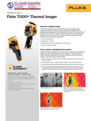 TECHNICAL DATA
Fluke Ti300+ Thermal Imager
Accurate, reliable results
Find issues before they are fully formed. The resolution and
accuracy needed to clearly reveal temperature differentials or
demonstrate progressive heat changes over time. With LaserSharp™
AutoFocus the Ti300+ ensures focused images—every single time.
Enable your team to get clear images while maintaining a safe
distance from operating equipment.
•• 320 x 240 resolution
•• Measure up to 650 °C
•• Engineered and tested to withstand a 2-meter drop
•• Manual or automatic focus
Focus matters—intelligent focus system
Patented Fluke LaserSharp Auto Focus uses a built-in laser distance
meter that provides both speed and precision. The laser-driven
target detection pinpoints the target while the camera focuses to
capture a precise, high-quality image.
•• Easily capture high-quality, focused images of your desired target with the
push of a button
•• Take infrared images through common obstacles like chain link fences
•• Avoid skewed temperature measurements by precisely choosing your target
•• Perform the same inspections multiple times as a part of your preventive
maintenance program—the built-in laser distance meter calculates and dis-
plays how far you are from your target, making repeatability much easier.
Difficult inspection sites Passive auto focus systems may only
capture near-field subject, meaning that
you may be capturing measurements of the
wrong target.
Fluke LaserSharp Auto Focus allows you to
select and focus on a specific target.
POWERFUL, EASY-TO-USE
FLUKE CONNECT™ SOFTWARE
The Ti300+ thermal camera is compatible
with Fluke Connect—the largest integrated
system of maintenance software and tools in
the world.
• Modern visual design
• Intuitive navigation—easier to learn, easier
and faster to work in
• Simplified work flows
• Simplified reporting work flow and better
report templates
 