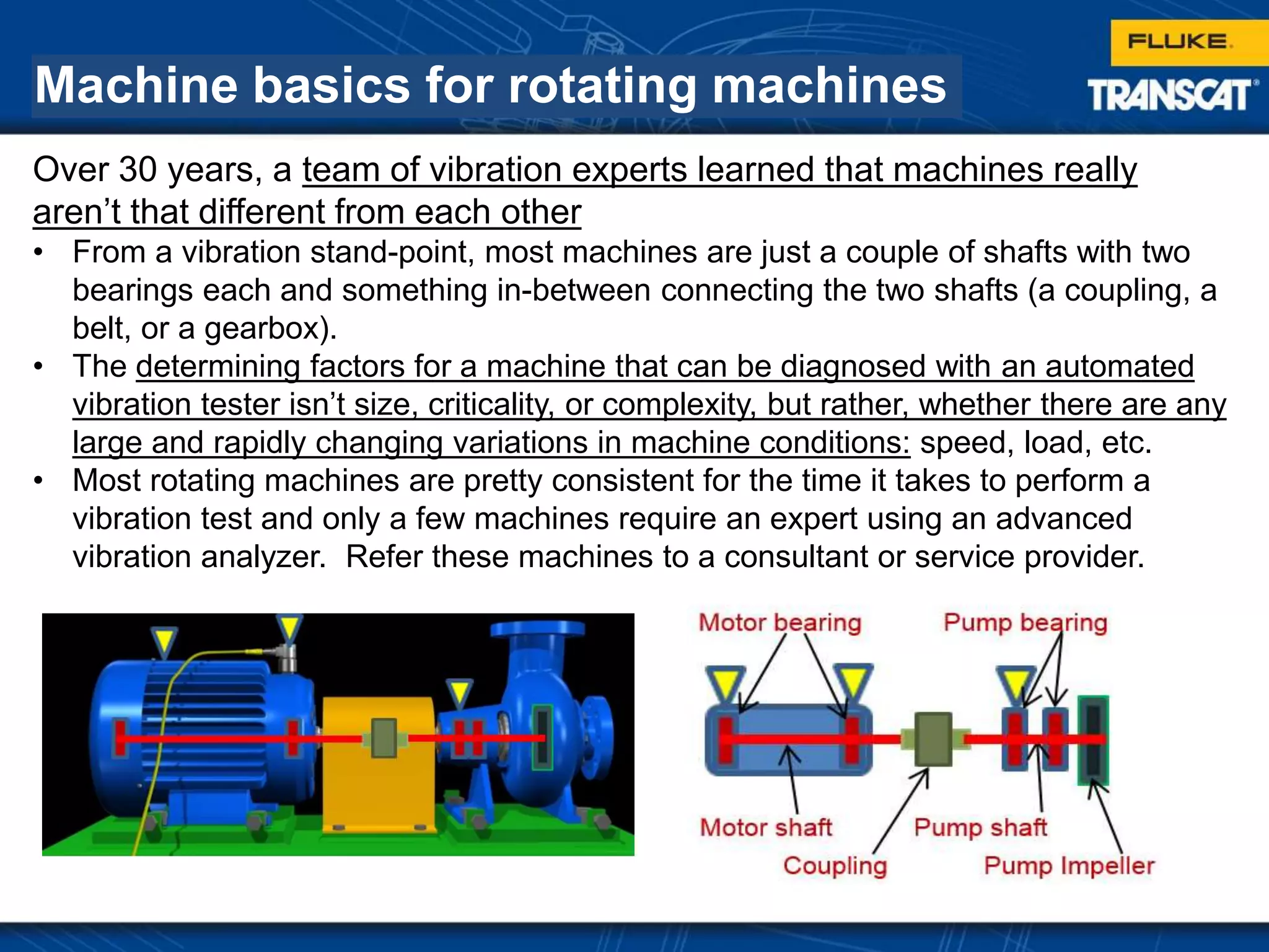 Machine basics for rotating machines
Over 30 years, a team of vibration experts learned that machines really
aren’t that different from each other
• From a vibration stand-point, most machines are just a couple of shafts with two
bearings each and something in-between connecting the two shafts (a coupling, a
belt, or a gearbox).
• The determining factors for a machine that can be diagnosed with an automated
vibration tester isn’t size, criticality, or complexity, but rather, whether there are any
large and rapidly changing variations in machine conditions: speed, load, etc.
• Most rotating machines are pretty consistent for the time it takes to perform a
vibration test and only a few machines require an expert using an advanced
vibration analyzer. Refer these machines to a consultant or service provider.
 