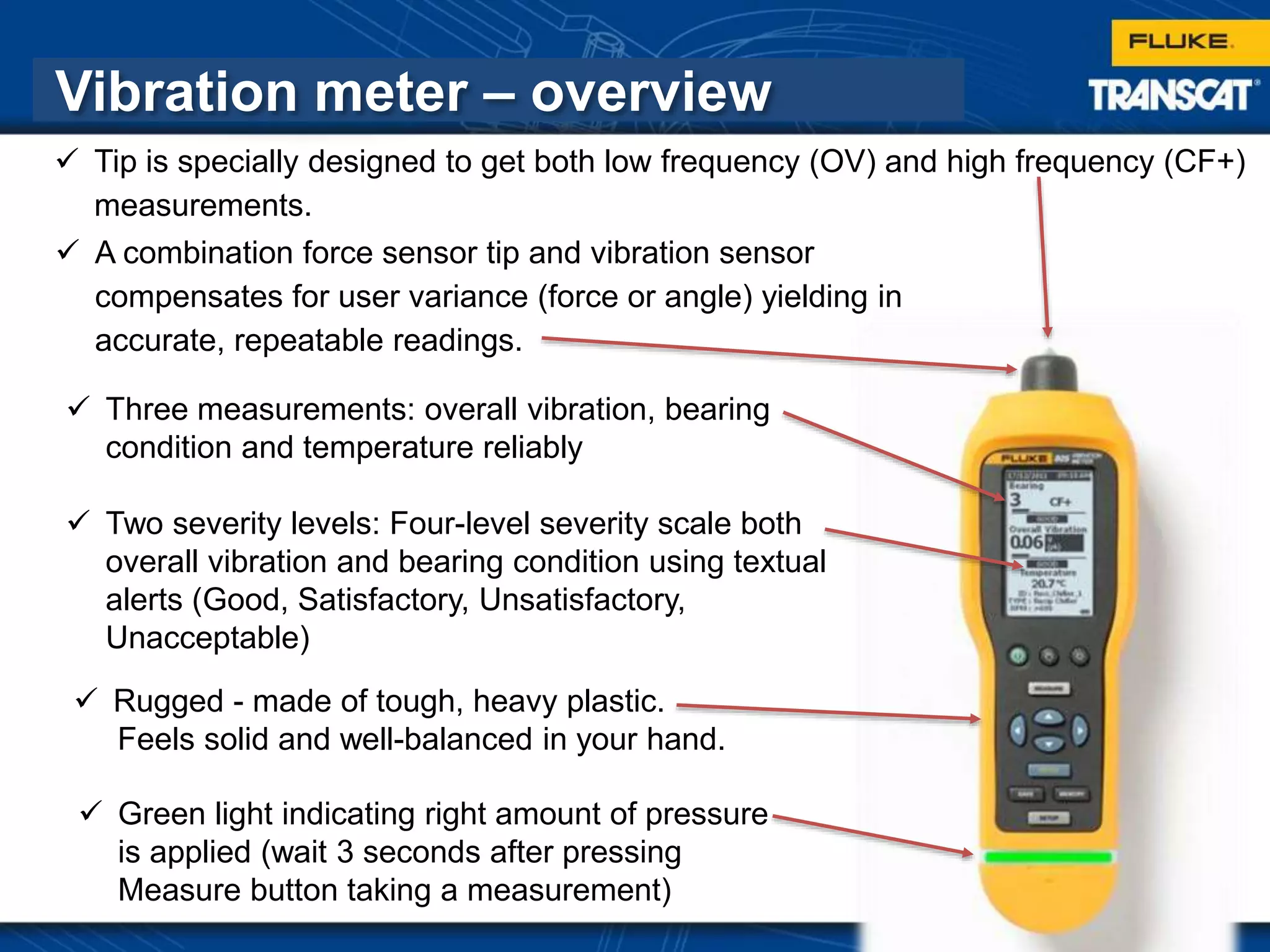 26
Vibration meter – overview
 Rugged - made of tough, heavy plastic.
Feels solid and well-balanced in your hand.
 Green light indicating right amount of pressure
is applied (wait 3 seconds after pressing
Measure button taking a measurement)
 Three measurements: overall vibration, bearing
condition and temperature reliably
 Two severity levels: Four-level severity scale both
overall vibration and bearing condition using textual
alerts (Good, Satisfactory, Unsatisfactory,
Unacceptable)
 A combination force sensor tip and vibration sensor
compensates for user variance (force or angle) yielding in
accurate, repeatable readings.
 Tip is specially designed to get both low frequency (OV) and high frequency (CF+)
measurements.
 