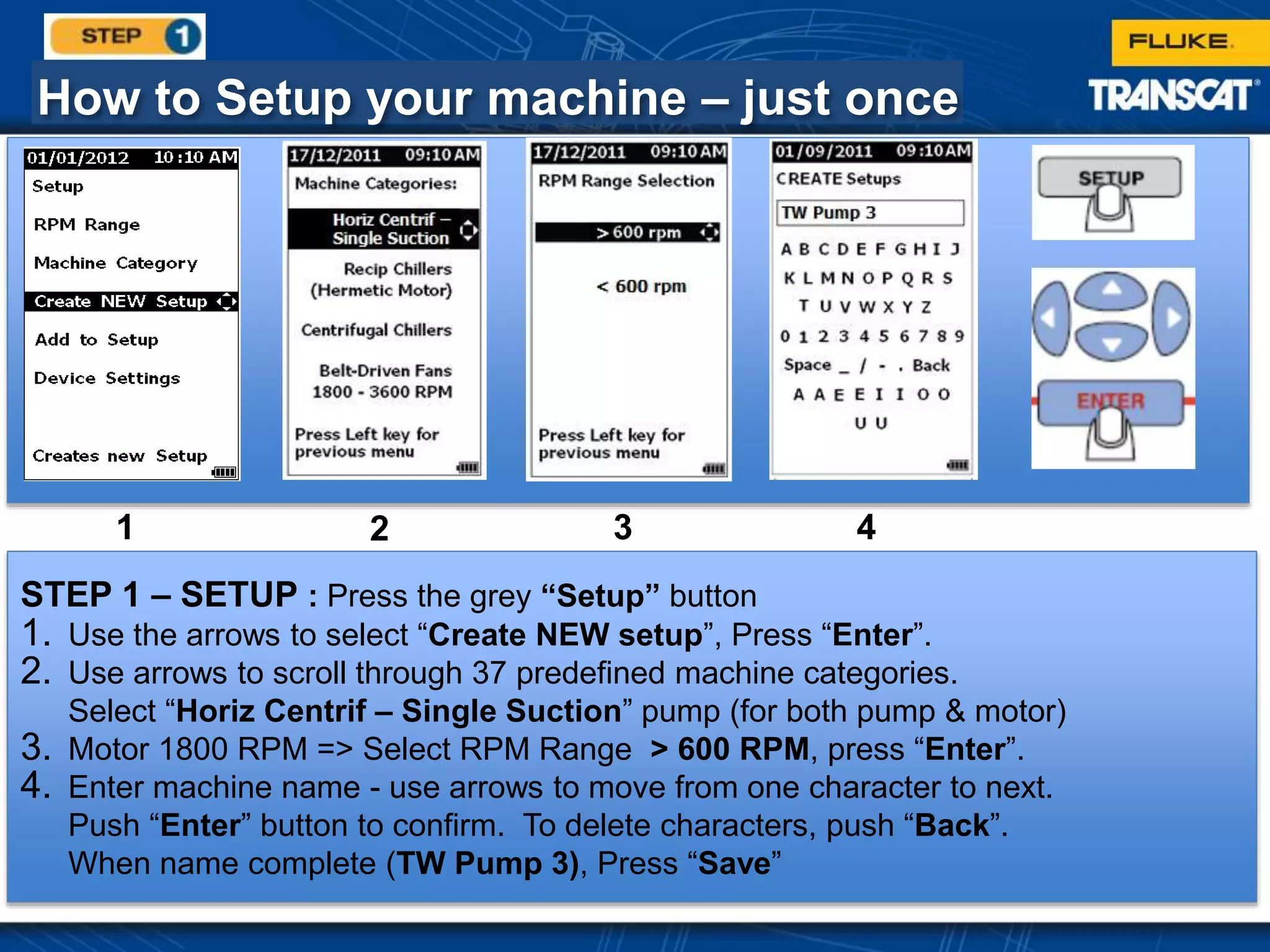 How to Setup your machine – just once
STEP 1 – SETUP : Press the grey “Setup” button
1. Use the arrows to select “Create NEW setup”, Press “Enter”.
2. Use arrows to scroll through 37 predefined machine categories.
Select “Horiz Centrif – Single Suction” pump (for both pump & motor)
3. Motor 1800 RPM => Select RPM Range > 600 RPM, press “Enter”.
4. Enter machine name - use arrows to move from one character to next.
Push “Enter” button to confirm. To delete characters, push “Back”.
When name complete (TW Pump 3), Press “Save”
1 2 3 4
 