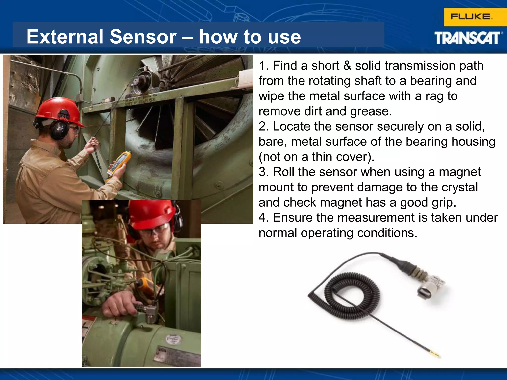 External Sensor – how to use
1. Find a short & solid transmission path
from the rotating shaft to a bearing and
wipe the metal surface with a rag to
remove dirt and grease.
2. Locate the sensor securely on a solid,
bare, metal surface of the bearing housing
(not on a thin cover).
3. Roll the sensor when using a magnet
mount to prevent damage to the crystal
and check magnet has a good grip.
4. Ensure the measurement is taken under
normal operating conditions.
 