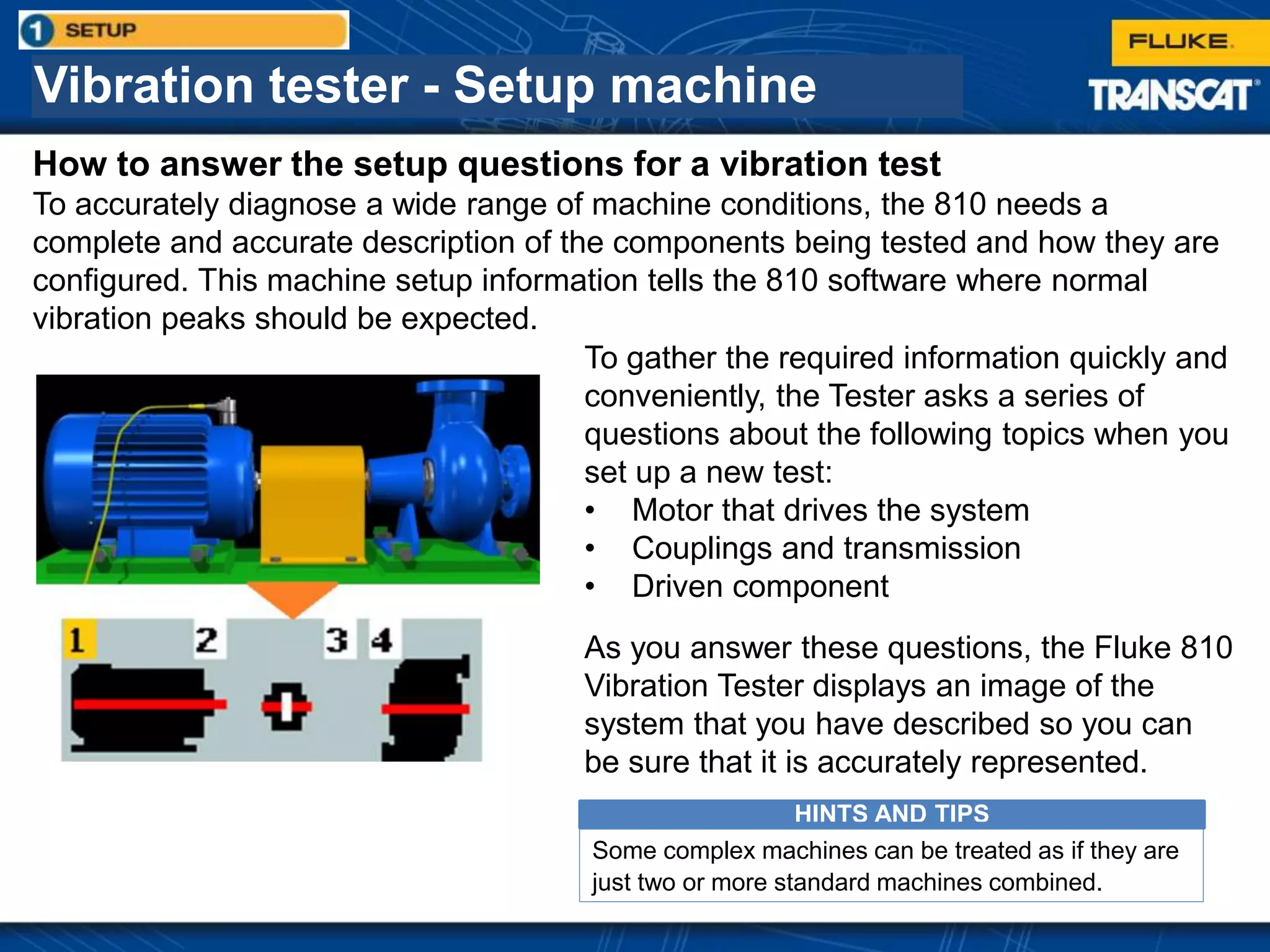 Vibration tester - Setup machine
How to answer the setup questions for a vibration test
To accurately diagnose a wide range of machine conditions, the 810 needs a
complete and accurate description of the components being tested and how they are
configured. This machine setup information tells the 810 software where normal
vibration peaks should be expected.
To gather the required information quickly and
conveniently, the Tester asks a series of
questions about the following topics when you
set up a new test:
• Motor that drives the system
• Couplings and transmission
• Driven component
As you answer these questions, the Fluke 810
Vibration Tester displays an image of the
system that you have described so you can
be sure that it is accurately represented.
HINTS AND TIPS
Some complex machines can be treated as if they are
just two or more standard machines combined.
 
