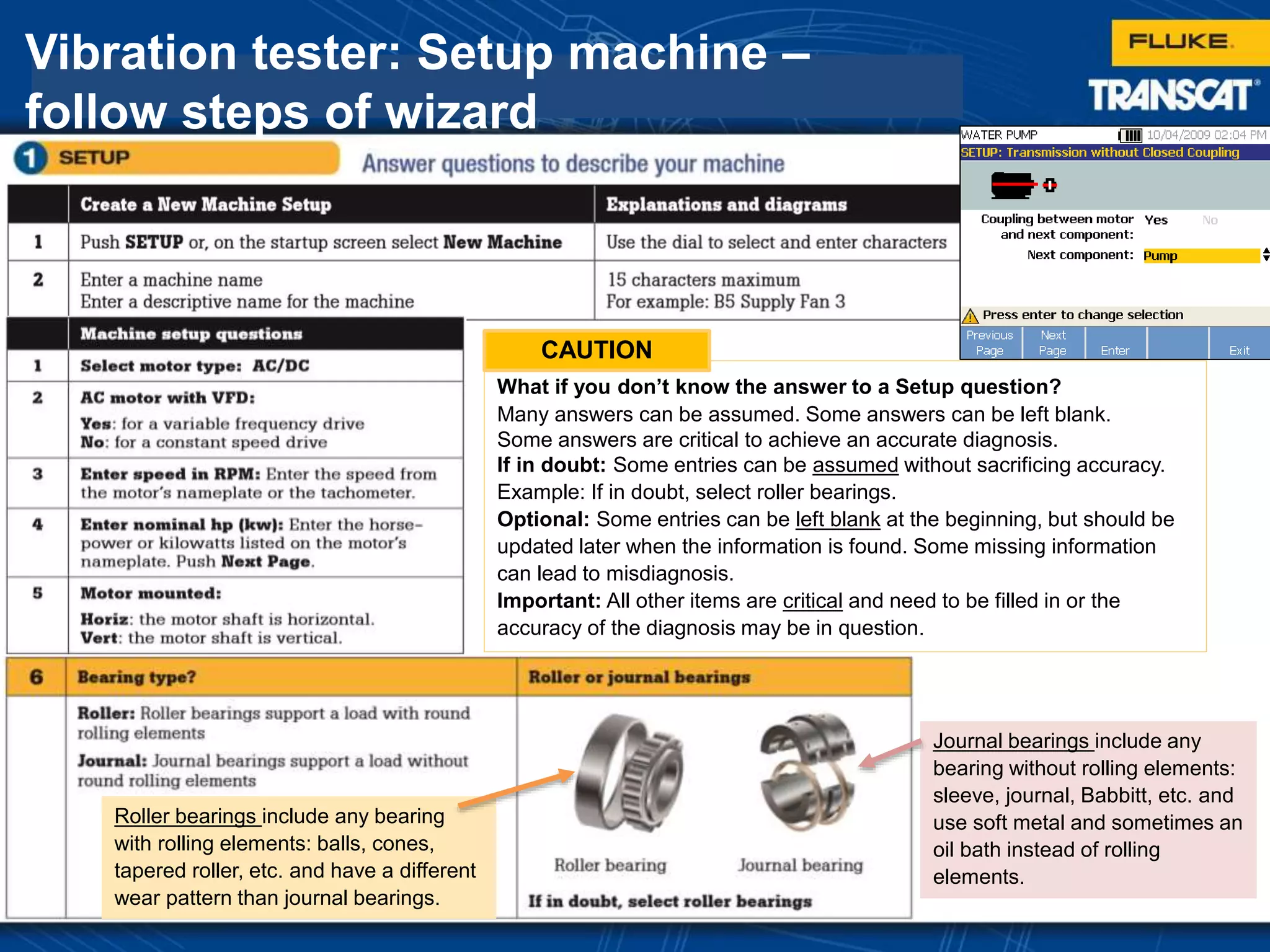 Vibration tester: Setup machine –
follow steps of wizard
What if you don’t know the answer to a Setup question?
Many answers can be assumed. Some answers can be left blank.
Some answers are critical to achieve an accurate diagnosis.
If in doubt: Some entries can be assumed without sacrificing accuracy.
Example: If in doubt, select roller bearings.
Optional: Some entries can be left blank at the beginning, but should be
updated later when the information is found. Some missing information
can lead to misdiagnosis.
Important: All other items are critical and need to be filled in or the
accuracy of the diagnosis may be in question.
Journal bearings include any
bearing without rolling elements:
sleeve, journal, Babbitt, etc. and
use soft metal and sometimes an
oil bath instead of rolling
elements.
Roller bearings include any bearing
with rolling elements: balls, cones,
tapered roller, etc. and have a different
wear pattern than journal bearings.
CAUTION
 