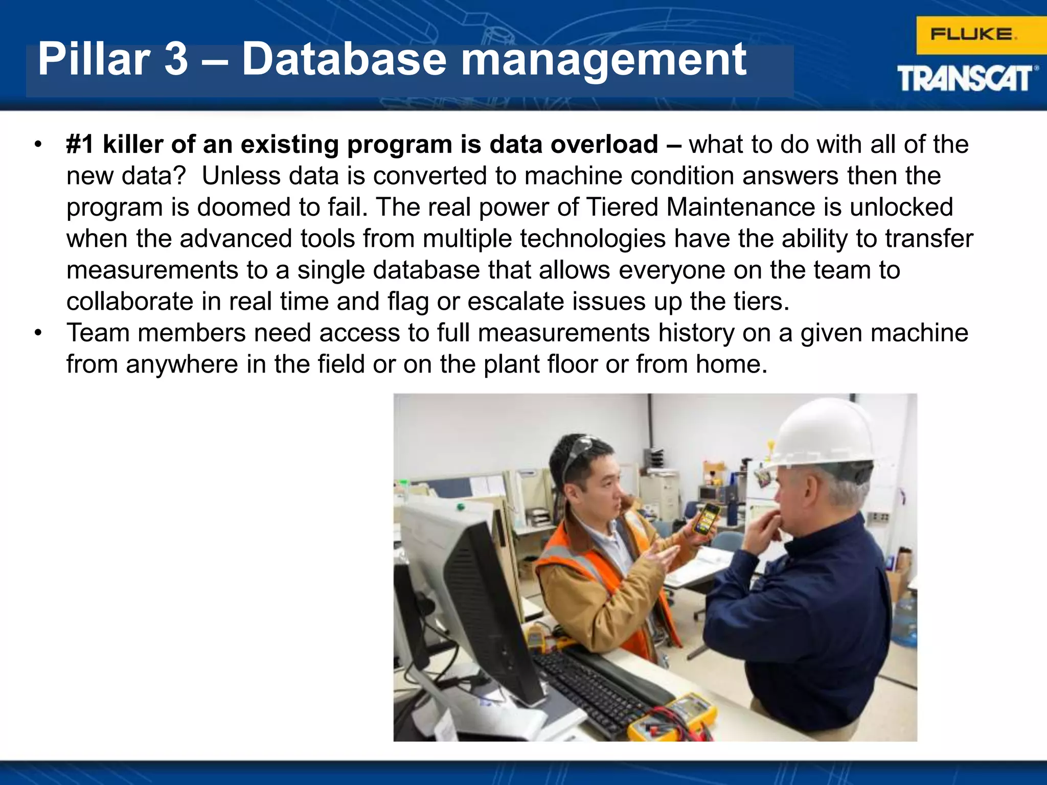 Pillar 3 – Database management
• #1 killer of an existing program is data overload – what to do with all of the
new data? Unless data is converted to machine condition answers then the
program is doomed to fail. The real power of Tiered Maintenance is unlocked
when the advanced tools from multiple technologies have the ability to transfer
measurements to a single database that allows everyone on the team to
collaborate in real time and flag or escalate issues up the tiers.
• Team members need access to full measurements history on a given machine
from anywhere in the field or on the plant floor or from home.
 