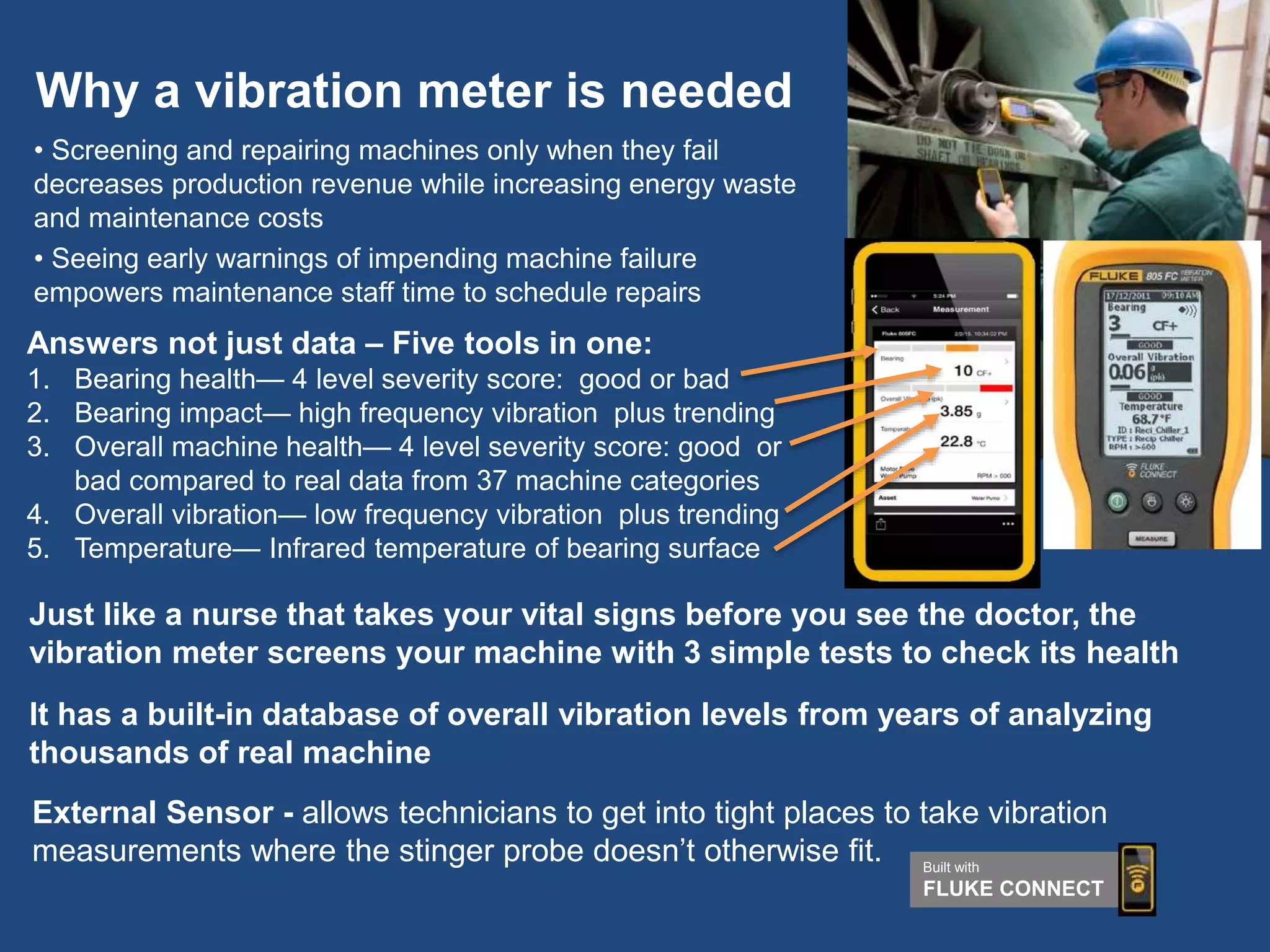 Why a vibration meter is needed
• Screening and repairing machines only when they fail
decreases production revenue while increasing energy waste
and maintenance costs
• Seeing early warnings of impending machine failure
empowers maintenance staff time to schedule repairs
Just like a nurse that takes your vital signs before you see the doctor, the
vibration meter screens your machine with 3 simple tests to check its health
It has a built-in database of overall vibration levels from years of analyzing
thousands of real machine
External Sensor - allows technicians to get into tight places to take vibration
measurements where the stinger probe doesn’t otherwise fit.
Answers not just data – Five tools in one:
1. Bearing health— 4 level severity score: good or bad
2. Bearing impact— high frequency vibration plus trending
3. Overall machine health— 4 level severity score: good or
bad compared to real data from 37 machine categories
4. Overall vibration— low frequency vibration plus trending
5. Temperature— Infrared temperature of bearing surface
Built with
FLUKE CONNECT
 