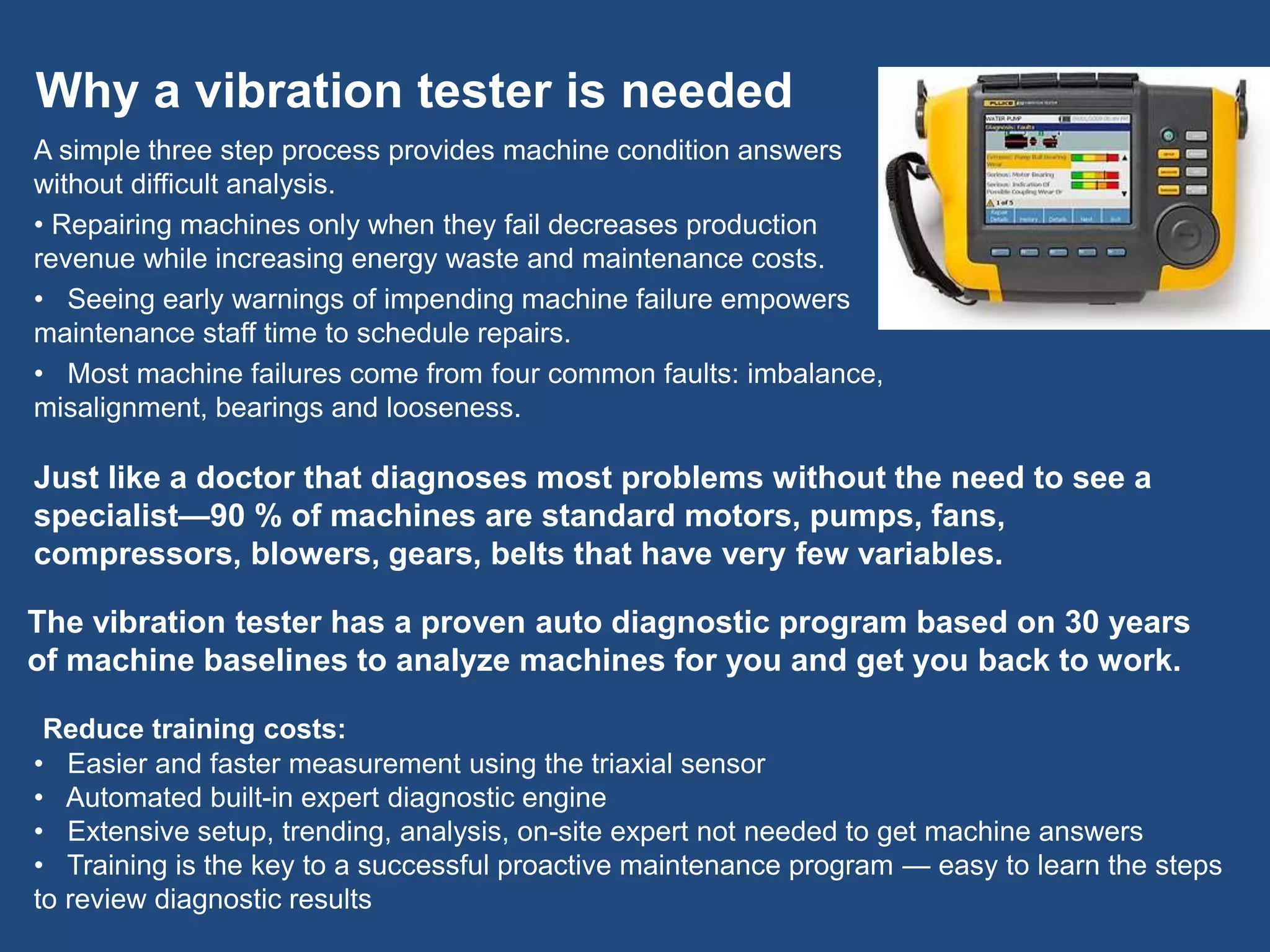 Why a vibration tester is needed
A simple three step process provides machine condition answers
without difficult analysis.
• Repairing machines only when they fail decreases production
revenue while increasing energy waste and maintenance costs.
• Seeing early warnings of impending machine failure empowers
maintenance staff time to schedule repairs.
• Most machine failures come from four common faults: imbalance,
misalignment, bearings and looseness.
Just like a doctor that diagnoses most problems without the need to see a
specialist—90 % of machines are standard motors, pumps, fans,
compressors, blowers, gears, belts that have very few variables.
Reduce training costs:
• Easier and faster measurement using the triaxial sensor
• Automated built-in expert diagnostic engine
• Extensive setup, trending, analysis, on-site expert not needed to get machine answers
• Training is the key to a successful proactive maintenance program — easy to learn the steps
to review diagnostic results
The vibration tester has a proven auto diagnostic program based on 30 years
of machine baselines to analyze machines for you and get you back to work.
 