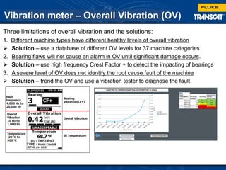 Vibration meter – Overall Vibration (OV)
Three limitations of overall vibration and the solutions:
1. Different machine types have different healthy levels of overall vibration
 Solution – use a database of different OV levels for 37 machine categories
2. Bearing flaws will not cause an alarm in OV until significant damage occurs.
 Solution – use high frequency Crest Factor + to detect the impacting of bearings
3. A severe level of OV does not identify the root cause fault of the machine
 Solution – trend the OV and use a vibration tester to diagnose the fault
 