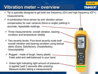 26
Vibration meter – overview
 Rugged - made of tough, heavy plastic.
Feels solid and well-balanced in your hand.
 Green light indicating right amount of pressure
is applied (wait 3 seconds after pressing
Measure button taking a measurement)
 Three measurements: overall vibration, bearing
condition and temperature reliably
 Two severity levels: Four-level severity scale both
overall vibration and bearing condition using textual
alerts (Good, Satisfactory, Unsatisfactory,
Unacceptable)
 A combination force sensor tip and vibration sensor
compensates for user variance (force or angle) yielding in
accurate, repeatable readings.
 Tip is specially designed to get both low frequency (OV) and high frequency (CF+)
measurements.
 