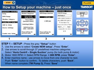 How to Setup your machine – just once
STEP 1 – SETUP : Press the grey “Setup” button
1. Use the arrows to select “Create NEW setup”, Press “Enter”.
2. Use arrows to scroll through 37 predefined machine categories.
Select “Horiz Centrif – Single Suction” pump (for both pump & motor)
3. Motor 1800 RPM => Select RPM Range > 600 RPM, press “Enter”.
4. Enter machine name - use arrows to move from one character to next.
Push “Enter” button to confirm. To delete characters, push “Back”.
When name complete (TW Pump 3), Press “Save”
1 2 3 4
 