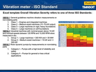 Vibration meter - ISO Standard
10816-1: General guidelines machine vibration measurements on
non-rotating parts
1. Class 1 – Engines and integrated machines
2. Class 2 – Medium-sized machines (15 -75 kW output)
3. Class 3 – Large machines on rigid, heavy foundations
4. Class 4 – Large machines on soft foundations
10816-3: Industrial machines with nominal power above 15 kW
and nominal speeds between 120 RPM and 15,000 RPM when
measured in situ
1. Group 1 – Large machines > 300 KW and < 50 MW
2. Group 2 – Medium-sized machines > 15 kW and <=
300 kW
10816-7: Rotor dynamic pumps by measurements on nonrotating
parts
1. Category I – Pumps with a high level of reliability and
safety
2. Category II – Pumps for general or less critical
applications
Excel template Overall Vibration Severity refers to one of three ISO Standards:
 