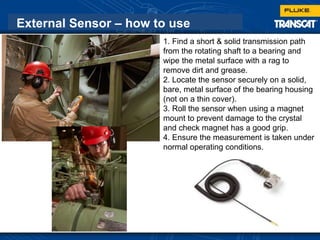 External Sensor – how to use
1. Find a short & solid transmission path
from the rotating shaft to a bearing and
wipe the metal surface with a rag to
remove dirt and grease.
2. Locate the sensor securely on a solid,
bare, metal surface of the bearing housing
(not on a thin cover).
3. Roll the sensor when using a magnet
mount to prevent damage to the crystal
and check magnet has a good grip.
4. Ensure the measurement is taken under
normal operating conditions.
 