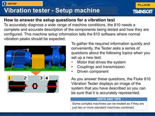 Vibration tester - Setup machine
How to answer the setup questions for a vibration test
To accurately diagnose a wide range of machine conditions, the 810 needs a
complete and accurate description of the components being tested and how they are
configured. This machine setup information tells the 810 software where normal
vibration peaks should be expected.
To gather the required information quickly and
conveniently, the Tester asks a series of
questions about the following topics when you
set up a new test:
• Motor that drives the system
• Couplings and transmission
• Driven component
As you answer these questions, the Fluke 810
Vibration Tester displays an image of the
system that you have described so you can
be sure that it is accurately represented.
HINTS AND TIPS
Some complex machines can be treated as if they are
just two or more standard machines combined.
 