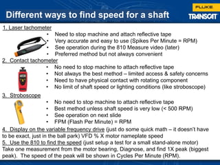 Different ways to find speed for a shaft
1. Laser tachometer
• Need to stop machine and attach reflective tape
• Very accurate and easy to use (Spikes Per Minute = RPM)
• See operation during the 810 Measure video (later)
• Preferred method but not always convenient
2. Contact tachometer
• No need to stop machine to attach reflective tape
• Not always the best method – limited access & safety concerns
• Need to have physical contact with rotating component
• No limit of shaft speed or lighting conditions (like stroboscope)
3. Stroboscope
• No need to stop machine to attach reflective tape
• Best method unless shaft speed is very low (< 500 RPM)
• See operation on next slide
• FPM (Flash Per Minute) = RPM
4. Display on the variable frequency drive (just do some quick math – it doesn’t have
to be exact, just in the ball park) VFD % X motor nameplate speed
5. Use the 810 to find the speed (just setup a test for a small stand-alone motor)
Take one measurement from the motor bearing, Diagnose, and find 1X peak (biggest
peak). The speed of the peak will be shown in Cycles Per Minute (RPM).
 