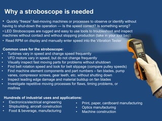 Why a stroboscope is needed
• Quickly “freeze” fast-moving machines or processes to observe or identify without
having to shut-down the operation — Is the speed correct? Is something wrong?
• LED Stroboscopes are rugged and easy to use tools to troubleshoot and inspect
machines without contact and without stopping production (take in your tool bag).
• Read RPM on display and manually enter speed into the Vibration Tester
Common uses for the stroboscope:
• Turbines vary in speed and change speed frequently
• VFD motors vary in speed, but do not change frequently
• Visually inspect fast moving parts for problems without shutdown
• Find belt rotation speed and look for belt slippage (compare pulley speeds)
• Find machine element components and part numbers – fan blades, pump
vanes, compressor screws, gear teeth, etc. without shutting down
• Inspect leading edge damage and material buildup on fan blades
• Investigate repetitive moving processes for flaws, timing problems, or
misfires
Hundreds of industrial uses and applications:
• Electronics/electrical engineering
• Shipbuilding, aircraft construction
• Food & beverage, manufacturing
• Print, paper, cardboard manufacturing
• Optics manufacturing
• Machine construction
 