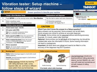 Vibration tester: Setup machine –
follow steps of wizard
What if you don’t know the answer to a Setup question?
Many answers can be assumed. Some answers can be left blank.
Some answers are critical to achieve an accurate diagnosis.
If in doubt: Some entries can be assumed without sacrificing accuracy.
Example: If in doubt, select roller bearings.
Optional: Some entries can be left blank at the beginning, but should be
updated later when the information is found. Some missing information
can lead to misdiagnosis.
Important: All other items are critical and need to be filled in or the
accuracy of the diagnosis may be in question.
Journal bearings include any
bearing without rolling elements:
sleeve, journal, Babbitt, etc. and
use soft metal and sometimes an
oil bath instead of rolling
elements.
Roller bearings include any bearing
with rolling elements: balls, cones,
tapered roller, etc. and have a different
wear pattern than journal bearings.
CAUTION
 