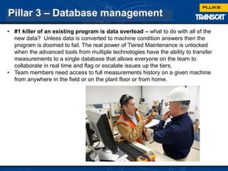 Pillar 3 – Database management
• #1 killer of an existing program is data overload – what to do with all of the
new data? Unless data is converted to machine condition answers then the
program is doomed to fail. The real power of Tiered Maintenance is unlocked
when the advanced tools from multiple technologies have the ability to transfer
measurements to a single database that allows everyone on the team to
collaborate in real time and flag or escalate issues up the tiers.
• Team members need access to full measurements history on a given machine
from anywhere in the field or on the plant floor or from home.
 