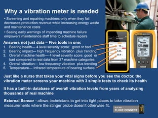 Why a vibration meter is needed
• Screening and repairing machines only when they fail
decreases production revenue while increasing energy waste
and maintenance costs
• Seeing early warnings of impending machine failure
empowers maintenance staff time to schedule repairs
Just like a nurse that takes your vital signs before you see the doctor, the
vibration meter screens your machine with 3 simple tests to check its health
It has a built-in database of overall vibration levels from years of analyzing
thousands of real machine
External Sensor - allows technicians to get into tight places to take vibration
measurements where the stinger probe doesn’t otherwise fit.
Answers not just data – Five tools in one:
1. Bearing health— 4 level severity score: good or bad
2. Bearing impact— high frequency vibration plus trending
3. Overall machine health— 4 level severity score: good or
bad compared to real data from 37 machine categories
4. Overall vibration— low frequency vibration plus trending
5. Temperature— Infrared temperature of bearing surface
Built with
FLUKE CONNECT
 