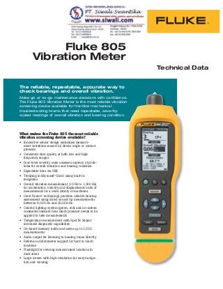 Fluke 805
Vibration Meter
The reliable, repeatable, accurate way to
check bearings and overall vibration.
Make go or no-go maintenance decisions with confidence.
The Fluke 805 Vibration Meter is the most reliable vibration
screening device available for frontline mechanical
troubleshooting teams that need repeatable, severity-
scaled readings of overall vibration and bearing condition.
What makes the Fluke 805 the most reliable
vibration screening device available?
Innovative sensor design minimizes measure-
ment variations caused by device angle or contact
pressure
Consistent data quality at both low and high
frequency ranges
Four-level severity scale assesses urgency of prob-
lems for overall vibration and bearing condition
Exportable data via USB
Trending in Microsoft® Excel using built-in
templates
Overall vibration measurement (10 Hz to 1,000 Hz)
for acceleration, velocity and displacement units of
measurement for a wide variety of machines
Crest Factor+ technology provides reliable bearing
assessment using direct sensor tip measurements
between 4,000 Hz and 20,000 Hz
Colored lighting system (green, red) and on-screen
comments indicate how much pressure needs to be
applied to take measurements
Temperature measurement with Spot IR Sensor
increases diagnostic capabilities
On-board memory holds and saves up to 3,500
measurements
Audio output for listening to bearing tones directly
External accelerometer support for hard to reach
locations
Flashlight for viewing measurement locations in
dark areas
Large screen with high resolution for easy naviga-
tion and viewing
Technical Data
 