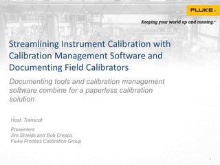 Streamlining Instrument Calibration with
Calibration Management Software and
Documenting Field Calibrators
Documenting tools and calibration management
software combine for a paperless calibration
solution
1
Host: Transcat
Presenters:
Jim Shields and Bob Crepps
Fluke Process Calibration Group
 