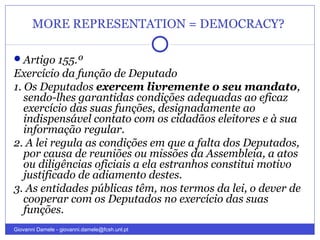 MORE REPRESENTATION = DEMOCRACY?
Artigo 155.º
Exercício da função de Deputado
1. Os Deputados exercem livremente o seu mandato,
sendo-lhes garantidas condições adequadas ao eficaz
exercício das suas funções, designadamente ao
indispensável contato com os cidadãos eleitores e à sua
informação regular.
2. A lei regula as condições em que a falta dos Deputados,
por causa de reuniões ou missões da Assembleia, a atos
ou diligências oficiais a ela estranhos constitui motivo
justificado de adiamento destes.
3. As entidades públicas têm, nos termos da lei, o dever de
cooperar com os Deputados no exercício das suas
funções.
Giovanni Damele - giovanni.damele@fcsh.unl.pt
 