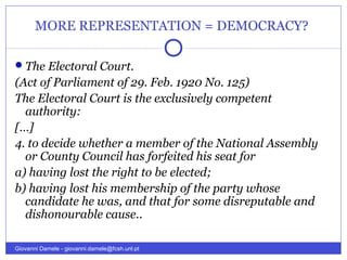 MORE REPRESENTATION = DEMOCRACY?
The Electoral Court.
(Act of Parliament of 29. Feb. 1920 No. 125)
The Electoral Court is the exclusively competent
authority:
[…]
4. to decide whether a member of the National Assembly
or County Council has forfeited his seat for
a) having lost the right to be elected;
b) having lost his membership of the party whose
candidate he was, and that for some disreputable and
dishonourable cause..
Giovanni Damele - giovanni.damele@fcsh.unl.pt
 