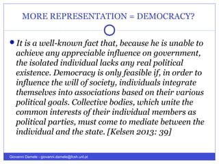 MORE REPRESENTATION = DEMOCRACY?
It is a well-known fact that, because he is unable to
achieve any appreciable influence on government,
the isolated individual lacks any real political
existence. Democracy is only feasible if, in order to
influence the will of society, individuals integrate
themselves into associations based on their various
political goals. Collective bodies, which unite the
common interests of their individual members as
political parties, must come to mediate between the
individual and the state. [Kelsen 2013: 39]
Giovanni Damele - giovanni.damele@fcsh.unl.pt
 