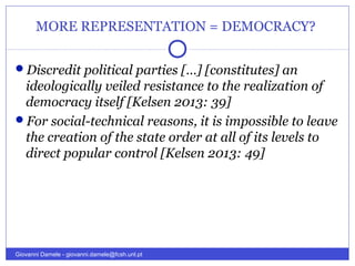 MORE REPRESENTATION = DEMOCRACY?
Discredit political parties […] [constitutes] an
ideologically veiled resistance to the realization of
democracy itself [Kelsen 2013: 39]
For social-technical reasons, it is impossible to leave
the creation of the state order at all of its levels to
direct popular control [Kelsen 2013: 49]
Giovanni Damele - giovanni.damele@fcsh.unl.pt
 