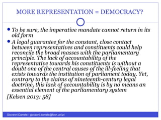 MORE REPRESENTATION = DEMOCRACY?
To be sure, the imperative mandate cannot return in its
old form
A legal guarantee for the constant, close contact
between representatives and constituents could help
reconcile the broad masses with the parliamentary
principle. The lack of accountability of the
representative towards his constituents is without a
doubt one of the central causes of the ill-feeling that
exists towards the institution of parliament today. Yet,
contrary to the claims of nineteenth-century legal
doctrine, this lack of accountability is by no means an
essential element of the parliamentary system
[Kelsen 2013: 58]
Giovanni Damele - giovanni.damele@fcsh.unl.pt
 