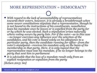 MORE REPRESENTATION = DEMOCRACY?
 With regard to the lack of accountability of representatives
towards their voters, however, it is already a breakthrough when
some newer constitutions stipulate that a representative, though he
is not bound to the instructions of his constituents, nonetheless
loses his mandate once he leaves or is expelled from the party for
or by which he was elected. Such a stipulation arises naturally
where voting occurs by party lists. For if the voter—as in this case
—no longer exercises any influence over the selection of the
candidates, and his vote is based solely on his allegiance to a
particular party, then the candidate running for office—from the
voter’s standpoint—receives his mandate only on the basis of his
membership in that party. Here, it is only logical that the
representative must lose his mandate, if he no longer belongs to the
party that sent him to parliament
 It is advisable that the loss of a mandate result only from an
explicit resignation or expulsion from the party
[Kelsen 2013: 60]
Giovanni Damele - giovanni.damele@fcsh.unl.pt
 
