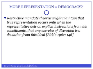 MORE REPRESENTATION = DEMOCRACY?
Restrictive mandate theorist might maintain that
true representation occurs only when the
representative acts on explicit instructions from his
constituents, that any exercise of discretion is a
deviation from this ideal [Pitkin 1967: 146]
Giovanni Damele - giovanni.damele@fcsh.unl.pt
 