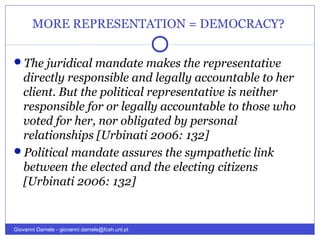 MORE REPRESENTATION = DEMOCRACY?
The juridical mandate makes the representative
directly responsible and legally accountable to her
client. But the political representative is neither
responsible for or legally accountable to those who
voted for her, nor obligated by personal
relationships [Urbinati 2006: 132]
Political mandate assures the sympathetic link
between the elected and the electing citizens
[Urbinati 2006: 132]
Giovanni Damele - giovanni.damele@fcsh.unl.pt
 