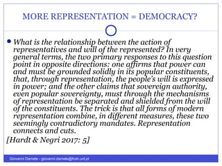 MORE REPRESENTATION = DEMOCRACY?
What is the relationship between the action of
representatives and will of the represented? In very
general terms, the two primary responses to this question
point in opposite directions: one affirms that power can
and must be grounded solidly in its popular constituents,
that, through representation, the people’s will is expressed
in power; and the other claims that sovereign authority,
even popular sovereignty, must through the mechanisms
of representation be separated and shielded from the will
of the constituents. The trick is that all forms of modern
representation combine, in different measures, these two
seemingly contradictory mandates. Representation
connects and cuts.
[Hardt & Negri 2017: 5]
Giovanni Damele - giovanni.damele@fcsh.unl.pt
 
