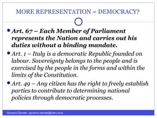 MORE REPRESENTATION = DEMOCRACY?
Art. 67 – Each Member of Parliament
represents the Nation and carries out his
duties without a binding mandate.
Art. 1 – Italy is a democratic Republic founded on
labour. Sovereignty belongs to the people and is
exercised by the people in the forms and within the
limits of the Constitution.
Art. 49 – Any citizen has the right to freely establish
parties to contribute to determining national
policies through democratic processes.
Giovanni Damele - giovanni.damele@fcsh.unl.pt
 