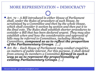 MORE REPRESENTATION = DEMOCRACY?
Art. 72 – A Bill introduced in either House of Parliament
shall, under the Rules of procedure of such House, be
scrutinised by a Committee and then by the whole House,
which shall consider it section by section and then put it to
the final vote. The Rules shall establish shorter procedures to
consider a Bill that has been declared urgent. They may also
establish when and how the consideration and approval of
bills may be referred to Committees, including Standing
Committees, composed so as to reflect the proportion
of the Parliamentary Groups. […]
Art. 82 – Each House of Parliament may conduct enquiries
on matters of public interest. For this purpose, it shall detail
from among its members a Committee formed in such a
way so as to represent the proportionality of
existing Parliamentary Groups. […]
Giovanni Damele - giovanni.damele@fcsh.unl.pt
 