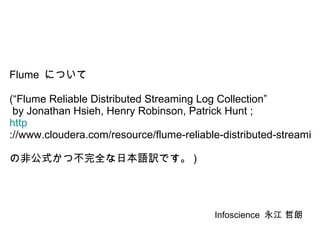 Flume  について (“Flume Reliable Distributed Streaming Log Collection”  by Jonathan Hsieh, Henry Robinson, Patrick Hunt ; http ://www.cloudera.com/resource/flume-reliable-distributed-streaming-log-collection-hsieh-robinson-hunt の非公式かつ不完全な日本語訳です。 ) Infoscience  永江 哲朗 
