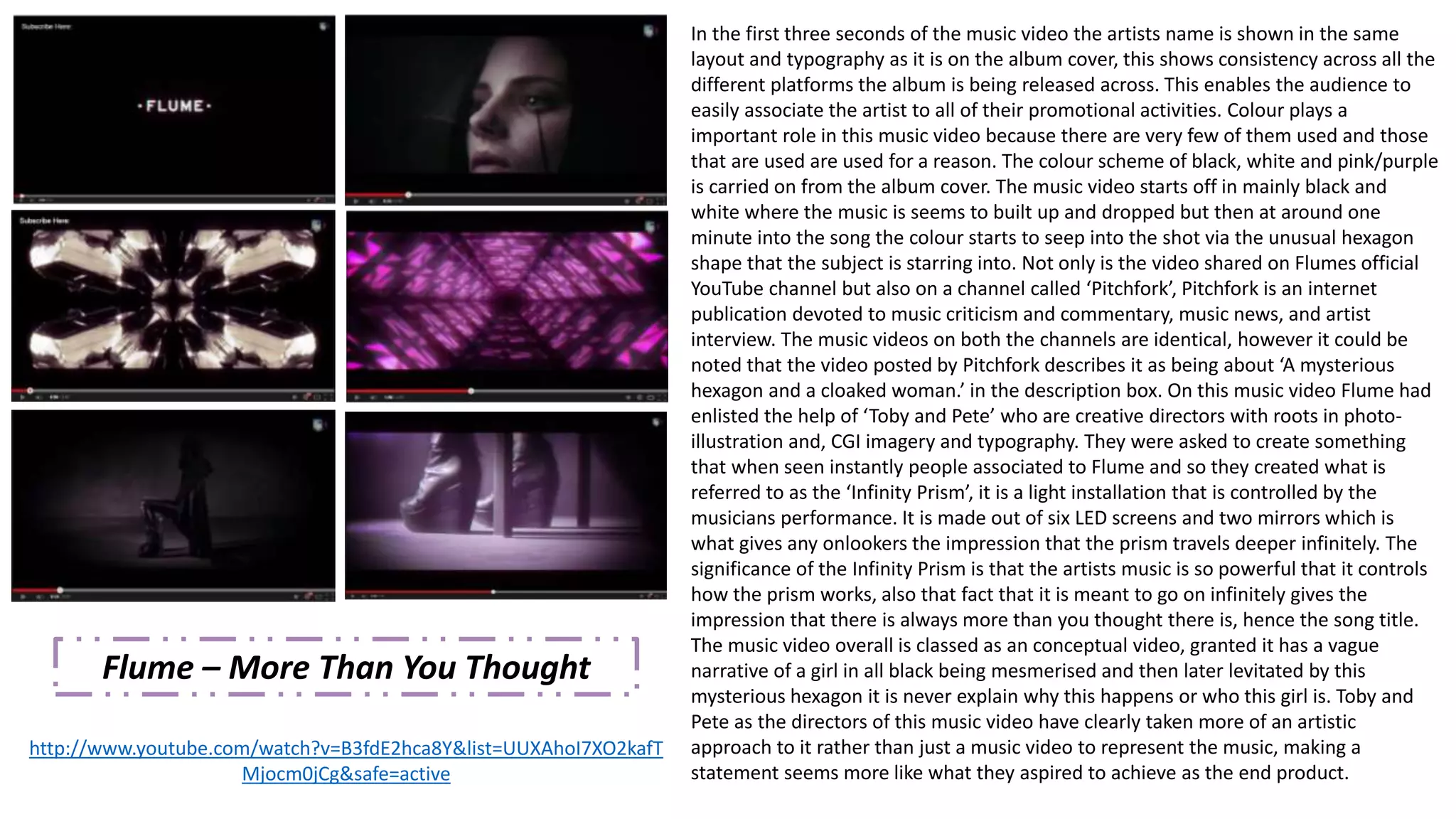 Flume – More Than You Thought 
http://www.youtube.com/watch?v=B3fdE2hca8Y&list=UUXAhoI7XO2kafT 
Mjocm0jCg&safe=active 
In the first three seconds of the music video the artists name is shown in the same 
layout and typography as it is on the album cover, this shows consistency across all the 
different platforms the album is being released across. This enables the audience to 
easily associate the artist to all of their promotional activities. Colour plays a 
important role in this music video because there are very few of them used and those 
that are used are used for a reason. The colour scheme of black, white and pink/purple 
is carried on from the album cover. The music video starts off in mainly black and 
white where the music is seems to built up and dropped but then at around one 
minute into the song the colour starts to seep into the shot via the unusual hexagon 
shape that the subject is starring into. Not only is the video shared on Flumes official 
YouTube channel but also on a channel called ‘Pitchfork’, Pitchfork is an internet 
publication devoted to music criticism and commentary, music news, and artist 
interview. The music videos on both the channels are identical, however it could be 
noted that the video posted by Pitchfork describes it as being about ‘A mysterious 
hexagon and a cloaked woman.’ in the description box. On this music video Flume had 
enlisted the help of ‘Toby and Pete’ who are creative directors with roots in photo-illustration 
and, CGI imagery and typography. They were asked to create something 
that when seen instantly people associated to Flume and so they created what is 
referred to as the ‘Infinity Prism’, it is a light installation that is controlled by the 
musicians performance. It is made out of six LED screens and two mirrors which is 
what gives any onlookers the impression that the prism travels deeper infinitely. The 
significance of the Infinity Prism is that the artists music is so powerful that it controls 
how the prism works, also that fact that it is meant to go on infinitely gives the 
impression that there is always more than you thought there is, hence the song title. 
The music video overall is classed as an conceptual video, granted it has a vague 
narrative of a girl in all black being mesmerised and then later levitated by this 
mysterious hexagon it is never explain why this happens or who this girl is. Toby and 
Pete as the directors of this music video have clearly taken more of an artistic 
approach to it rather than just a music video to represent the music, making a 
statement seems more like what they aspired to achieve as the end product. 
 