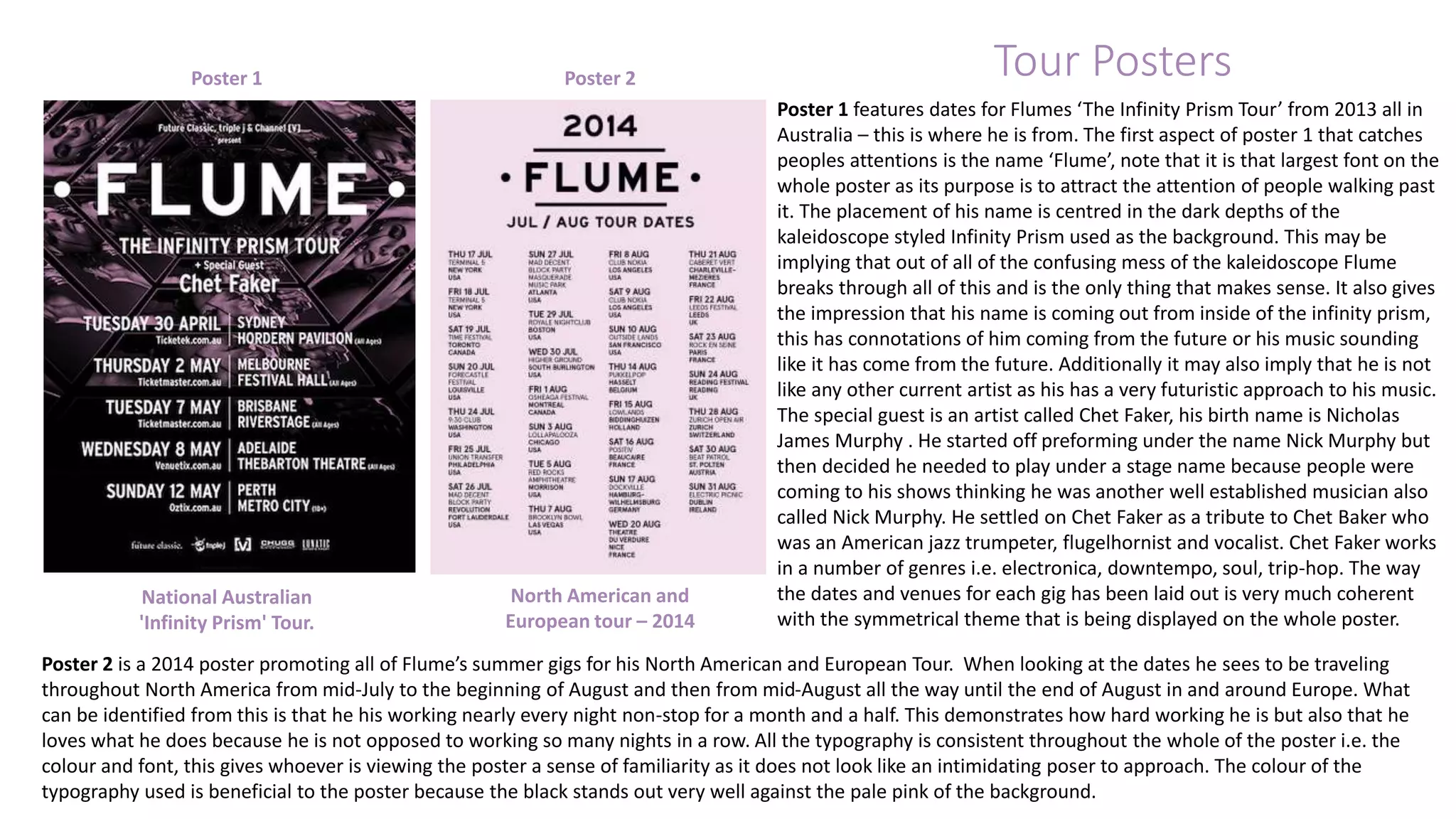 Tour Posters 
Poster 1 features dates for Flumes ‘The Infinity Prism Tour’ from 2013 all in 
Australia – this is where he is from. The first aspect of poster 1 that catches 
peoples attentions is the name ‘Flume’, note that it is that largest font on the 
whole poster as its purpose is to attract the attention of people walking past 
it. The placement of his name is centred in the dark depths of the 
kaleidoscope styled Infinity Prism used as the background. This may be 
implying that out of all of the confusing mess of the kaleidoscope Flume 
breaks through all of this and is the only thing that makes sense. It also gives 
the impression that his name is coming out from inside of the infinity prism, 
this has connotations of him coming from the future or his music sounding 
like it has come from the future. Additionally it may also imply that he is not 
like any other current artist as his has a very futuristic approach to his music. 
The special guest is an artist called Chet Faker, his birth name is Nicholas 
James Murphy . He started off preforming under the name Nick Murphy but 
then decided he needed to play under a stage name because people were 
coming to his shows thinking he was another well established musician also 
called Nick Murphy. He settled on Chet Faker as a tribute to Chet Baker who 
was an American jazz trumpeter, flugelhornist and vocalist. Chet Faker works 
in a number of genres i.e. electronica, downtempo, soul, trip-hop. The way 
the dates and venues for each gig has been laid out is very much coherent 
with the symmetrical theme that is being displayed on the whole poster. 
Poster 1 Poster 2 
North American and 
European tour – 2014 
National Australian 
'Infinity Prism' Tour. 
Poster 2 is a 2014 poster promoting all of Flume’s summer gigs for his North American and European Tour. When looking at the dates he sees to be traveling 
throughout North America from mid-July to the beginning of August and then from mid-August all the way until the end of August in and around Europe. What 
can be identified from this is that he his working nearly every night non-stop for a month and a half. This demonstrates how hard working he is but also that he 
loves what he does because he is not opposed to working so many nights in a row. All the typography is consistent throughout the whole of the poster i.e. the 
colour and font, this gives whoever is viewing the poster a sense of familiarity as it does not look like an intimidating poser to approach. The colour of the 
typography used is beneficial to the poster because the black stands out very well against the pale pink of the background. 
 