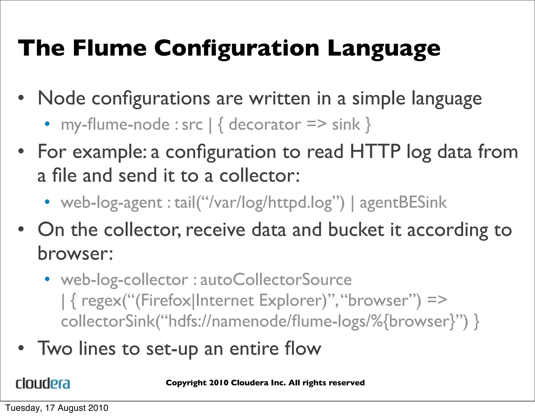 The Flume Conﬁguration Language

  • Node conﬁgurations are written in a simple language
        • my-ﬂume-node : src | { decorator => sink }
  • For example: a conﬁguration to read HTTP log data from
    a ﬁle and send it to a collector:
        • web-log-agent : tail(“/var/log/httpd.log”) | agentBESink
  • On the collector, receive data and bucket it according to
    browser:
        • web-log-collector : autoCollectorSource
          | { regex(“(Firefox|Internet Explorer)”, “browser”) =>
          collectorSink(“hdfs://namenode/ﬂume-logs/%{browser}”) }
  • Two lines to set-up an entire ﬂow
                          Copyright 2010 Cloudera Inc. All rights reserved


Tuesday, 17 August 2010
 