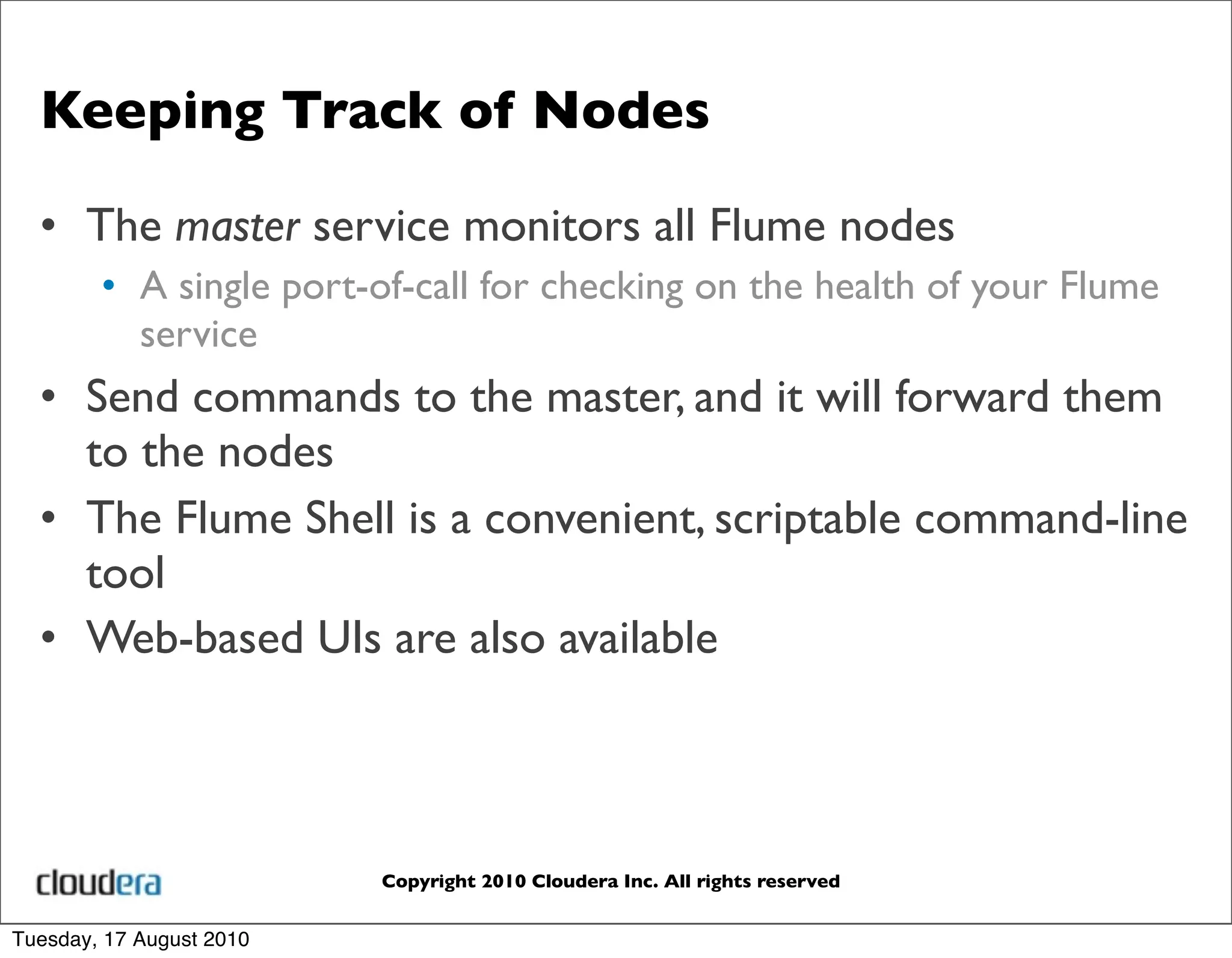 Keeping Track of Nodes

  • The master service monitors all Flume nodes
        • A single port-of-call for checking on the health of your Flume
          service
  • Send commands to the master, and it will forward them
    to the nodes
  • The Flume Shell is a convenient, scriptable command-line
    tool
  • Web-based UIs are also available



                          Copyright 2010 Cloudera Inc. All rights reserved


Tuesday, 17 August 2010
 
