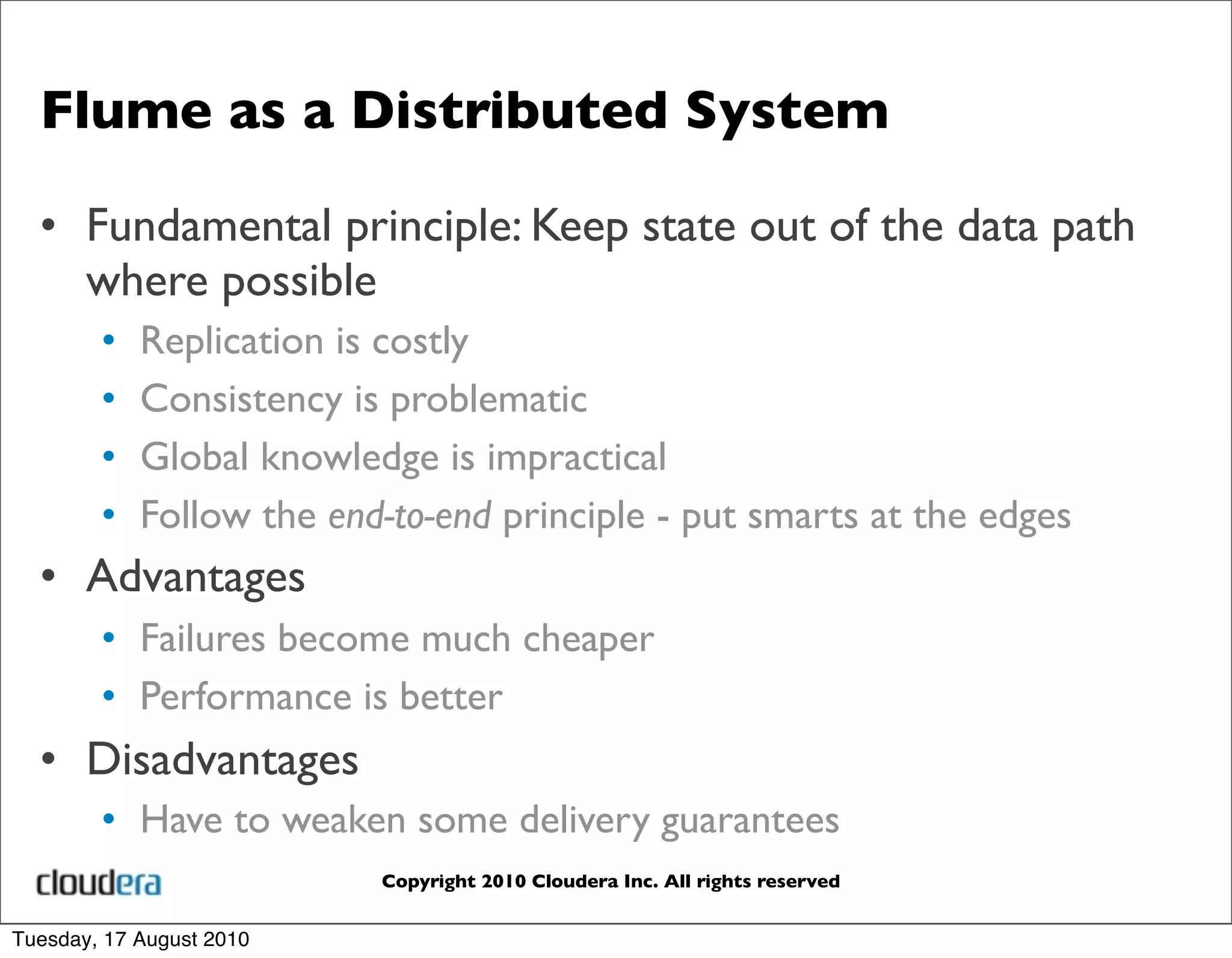 Flume as a Distributed System

  • Fundamental principle: Keep state out of the data path
    where possible
        •   Replication is costly
        •   Consistency is problematic
        •   Global knowledge is impractical
        •   Follow the end-to-end principle - put smarts at the edges
  • Advantages
        • Failures become much cheaper
        • Performance is better
  • Disadvantages
        • Have to weaken some delivery guarantees
                          Copyright 2010 Cloudera Inc. All rights reserved


Tuesday, 17 August 2010
 