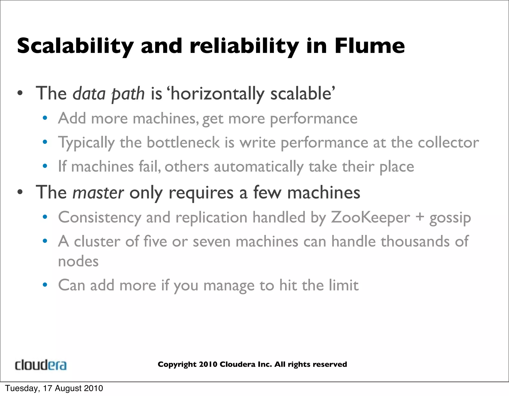 Scalability and reliability in Flume

  • The data path is ‘horizontally scalable’
        • Add more machines, get more performance
        • Typically the bottleneck is write performance at the collector
        • If machines fail, others automatically take their place
  • The master only requires a few machines
        • Consistency and replication handled by ZooKeeper + gossip
        • A cluster of ﬁve or seven machines can handle thousands of
          nodes
        • Can add more if you manage to hit the limit



                          Copyright 2010 Cloudera Inc. All rights reserved


Tuesday, 17 August 2010
 
