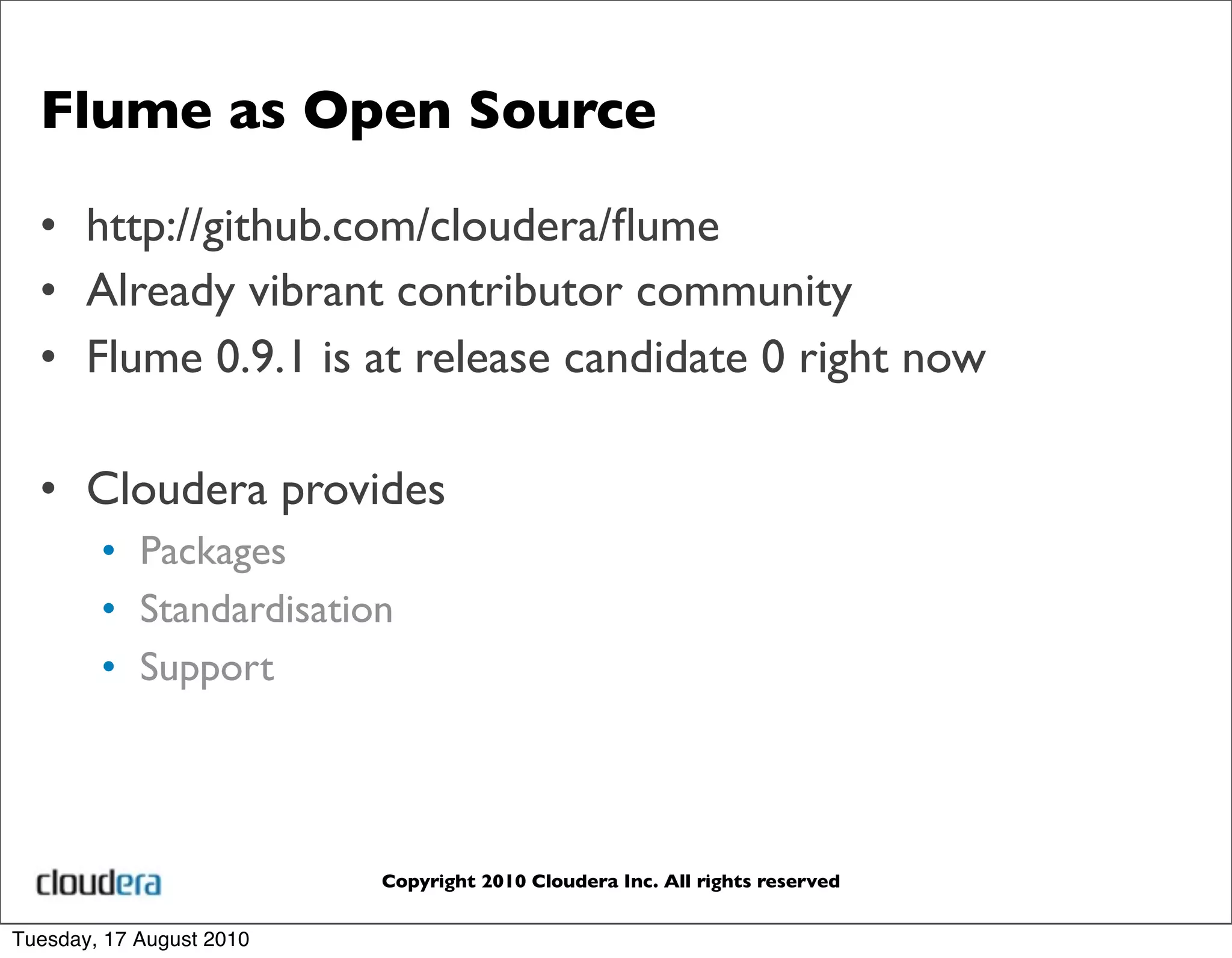 Flume as Open Source

  • http://github.com/cloudera/ﬂume
  • Already vibrant contributor community
  • Flume 0.9.1 is at release candidate 0 right now

  • Cloudera provides
        • Packages
        • Standardisation
        • Support




                          Copyright 2010 Cloudera Inc. All rights reserved


Tuesday, 17 August 2010
 