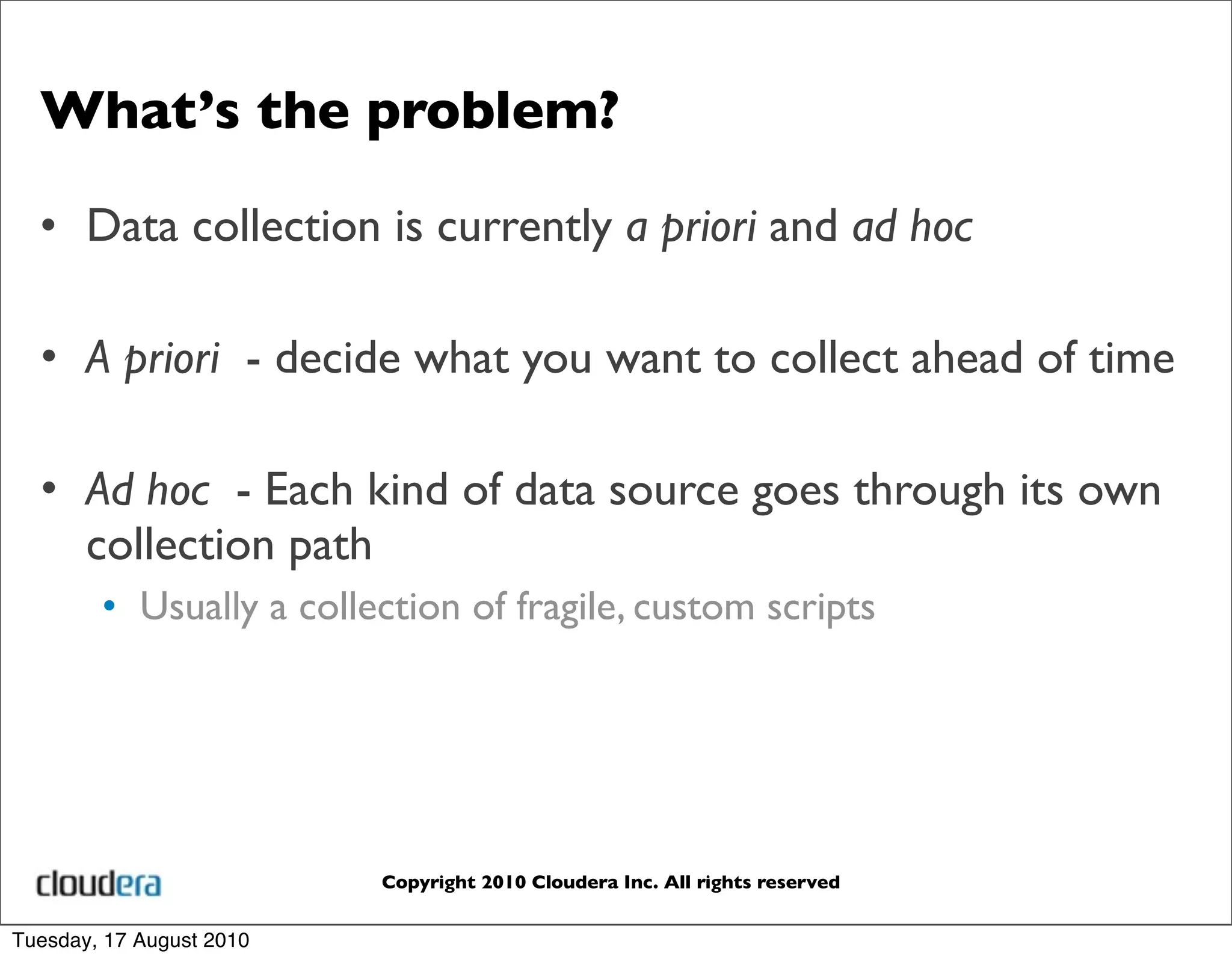 What’s the problem?

  • Data collection is currently a priori and ad hoc

  • A priori - decide what you want to collect ahead of time

  • Ad hoc - Each kind of data source goes through its own
    collection path
        • Usually a collection of fragile, custom scripts




                          Copyright 2010 Cloudera Inc. All rights reserved


Tuesday, 17 August 2010
 