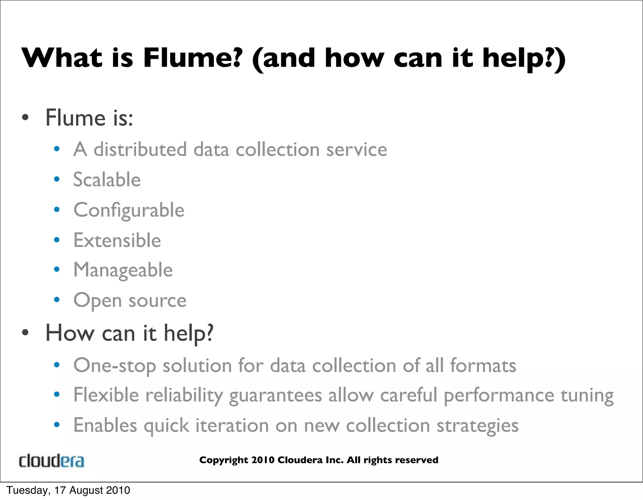 What is Flume? (and how can it help?)

  • Flume is:
        •   A distributed data collection service
        •   Scalable
        •   Conﬁgurable
        •   Extensible
        •   Manageable
        •   Open source
  • How can it help?
        • One-stop solution for data collection of all formats
        • Flexible reliability guarantees allow careful performance tuning
        • Enables quick iteration on new collection strategies
                          Copyright 2010 Cloudera Inc. All rights reserved


Tuesday, 17 August 2010
 