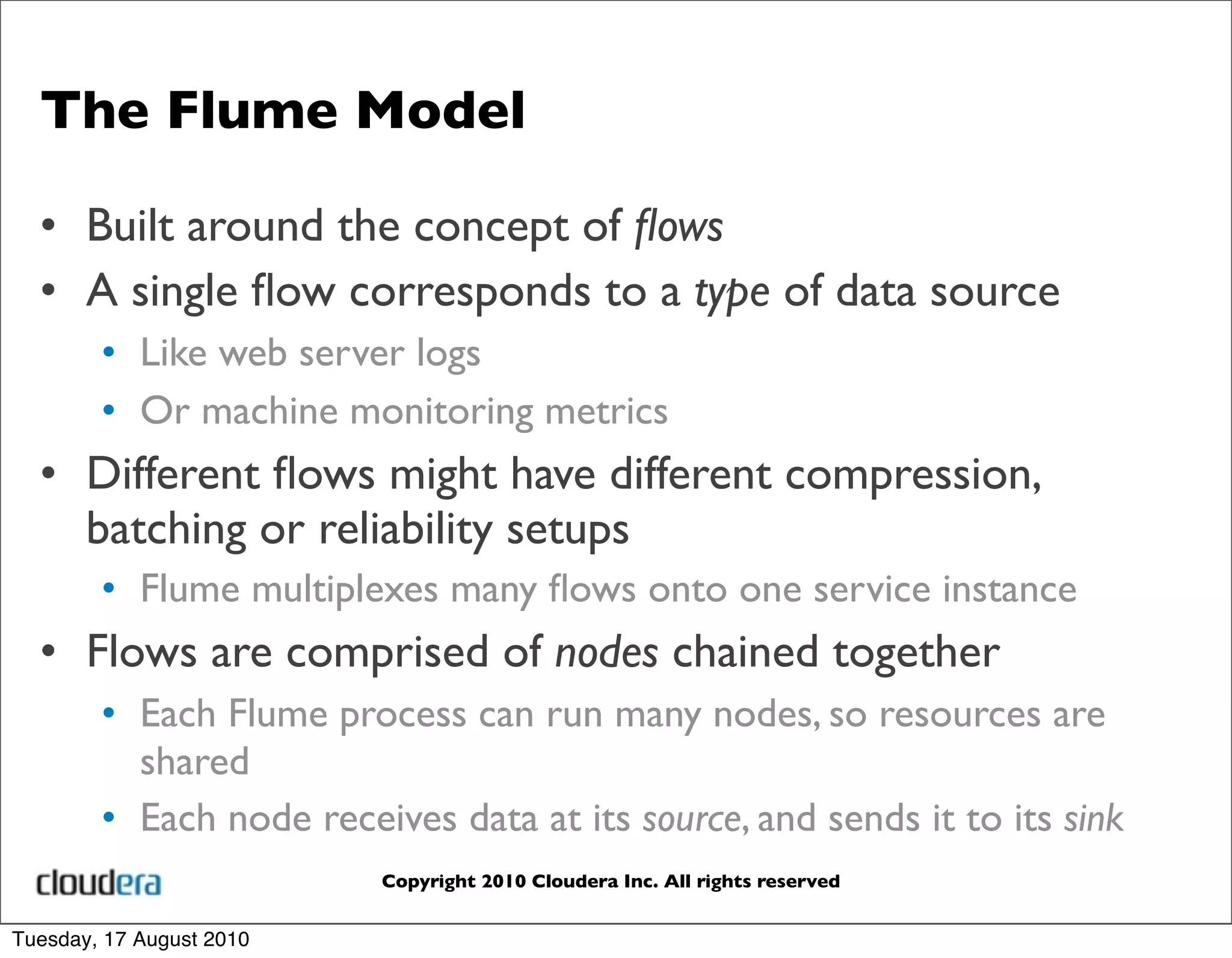 The Flume Model

  • Built around the concept of ﬂows
  • A single ﬂow corresponds to a type of data source
        • Like web server logs
        • Or machine monitoring metrics
  • Different ﬂows might have different compression,
    batching or reliability setups
        • Flume multiplexes many ﬂows onto one service instance
  • Flows are comprised of nodes chained together
        • Each Flume process can run many nodes, so resources are
          shared
        • Each node receives data at its source, and sends it to its sink
                          Copyright 2010 Cloudera Inc. All rights reserved


Tuesday, 17 August 2010
 